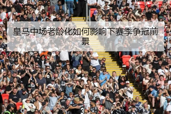 皇马中场老龄化如何影响下赛季争冠前景
